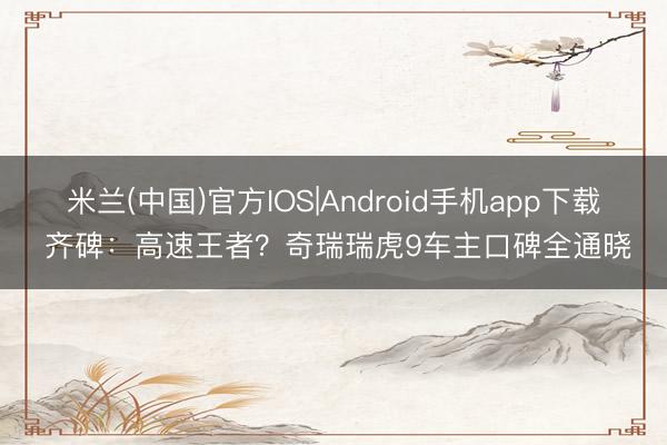 米兰(中国)官方IOS|Android手机app下载 齐碑：高速王者？奇瑞瑞虎9车主口碑全通晓