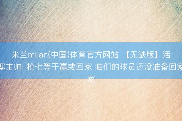 米兰milan(中国)体育官方网站 【无缺版】活塞主帅: 抢七等于赢或回家 咱们的球员还没准备回家