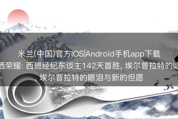 米兰(中国)官方IOS|Android手机app下载 卸下重任， 泪洒荣耀: 西班经纪东谈主142天首胜， 埃尔普拉特的眼泪与新的但愿