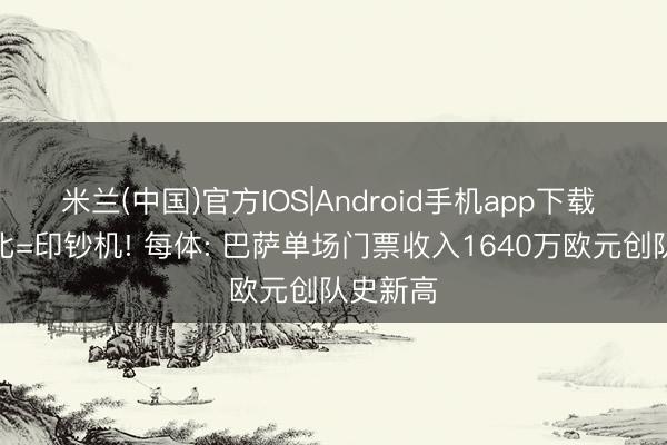 米兰(中国)官方IOS|Android手机app下载 国度德比=印钞机! 每体: 巴萨单场门票收入1640万欧元创队史新高