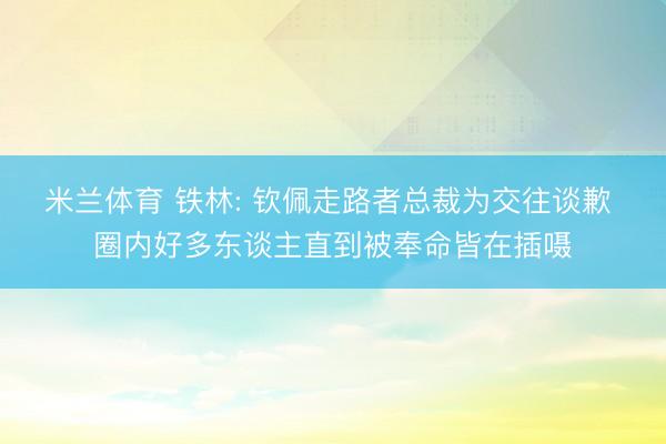 米兰体育 铁林: 钦佩走路者总裁为交往谈歉 圈内好多东谈主直到被奉命皆在插嗫