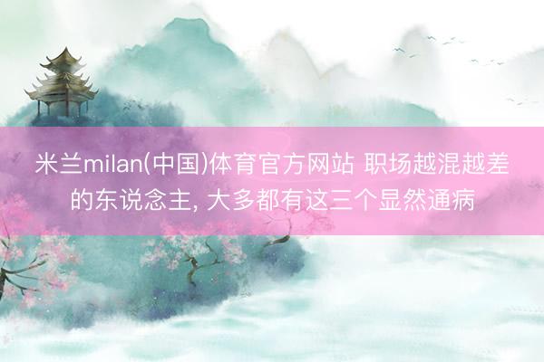 米兰milan(中国)体育官方网站 职场越混越差的东说念主， 大多都有这三个显然通病