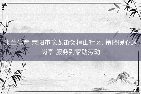 米兰体育 荥阳市豫龙街谈檀山社区: 策略暖心送岗亭 服务到家助劳动