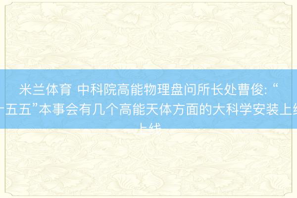米兰体育 中科院高能物理盘问所长处曹俊: “十五五”本事会有几个高能天体方面的大科学安装上线