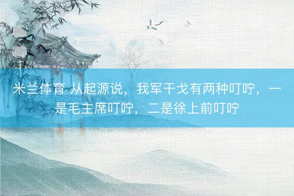 米兰体育 从起源说，我军干戈有两种叮咛，一是毛主席叮咛，二是徐上前叮咛