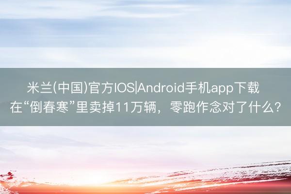 米兰(中国)官方IOS|Android手机app下载 在“倒春寒”里卖掉11万辆，零跑作念对了什么？
