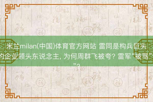 米兰milan(中国)体育官方网站 雷同是构兵巨头的企业领头东说念主， 为何周群飞被夸? 雷军“被骂”?