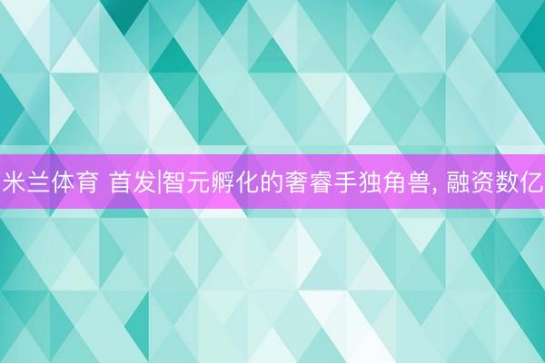 米兰体育 首发|智元孵化的奢睿手独角兽， 融资数亿