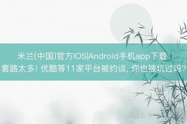 米兰(中国)官方IOS|Android手机app下载 套路太多! 优酷等11家平台被约谈， 你也被坑过吗?