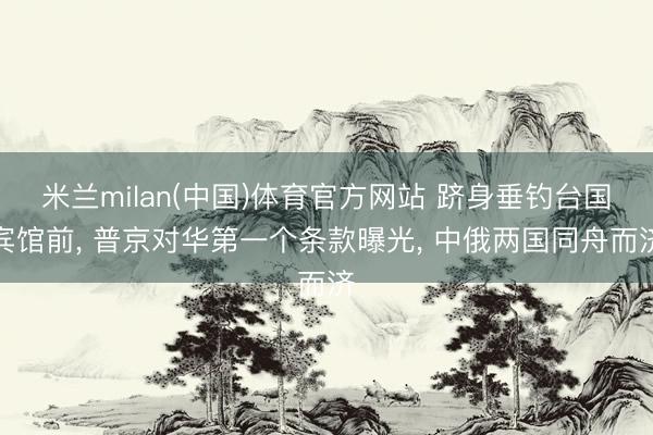 米兰milan(中国)体育官方网站 跻身垂钓台国宾馆前， 普京对华第一个条款曝光， 中俄两国同舟而济