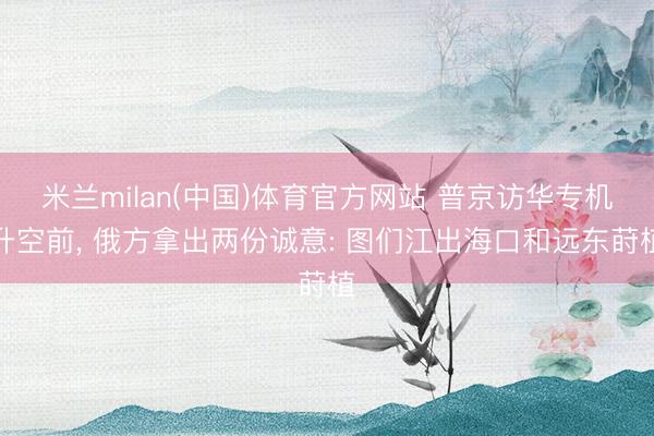 米兰milan(中国)体育官方网站 普京访华专机升空前， 俄方拿出两份诚意: 图们江出海口和远东莳植