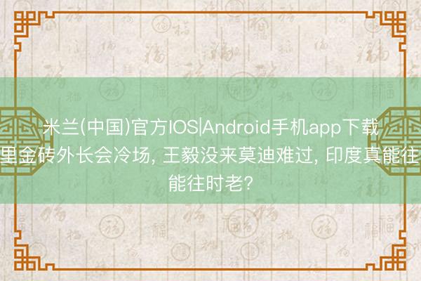 米兰(中国)官方IOS|Android手机app下载 新德里金砖外长会冷场， 王毅没来莫迪难过， 印度真能往时老?