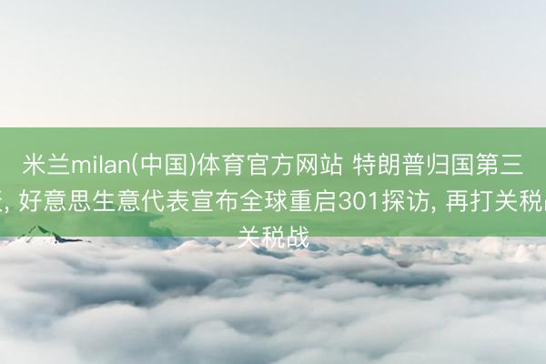 米兰milan(中国)体育官方网站 特朗普归国第三天， 好意思生意代表宣布全球重启301探访， 再打关税战