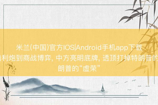 米兰(中国)官方IOS|Android手机app下载 从坚船利炮到商战博弈， 中方亮明底牌， 透顶打掉特朗普的“虚荣”