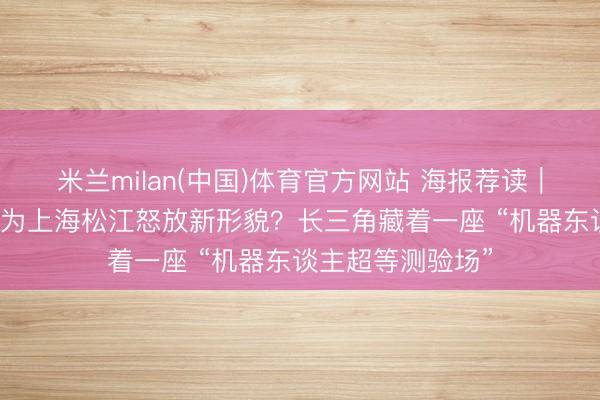 米兰milan(中国)体育官方网站 海报荐读｜“戋戋谐和”怎样为上海松江怒放新形貌？长三角藏着一座 “机器东谈主超等测验场”