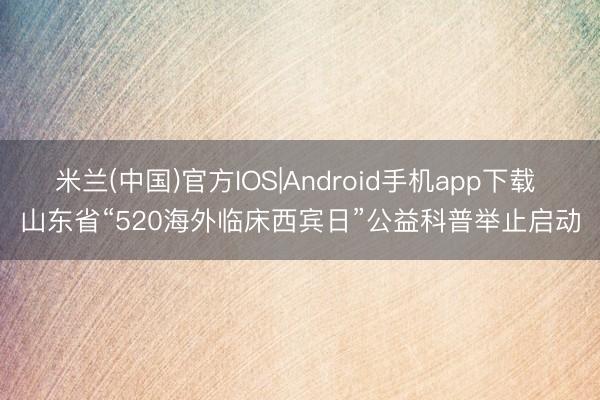 米兰(中国)官方IOS|Android手机app下载 山东省“520海外临床西宾日”公益科普举止启动