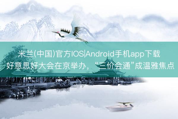 米兰(中国)官方IOS|Android手机app下载 好意思好大会在京举办，“三价会通”成温雅焦点