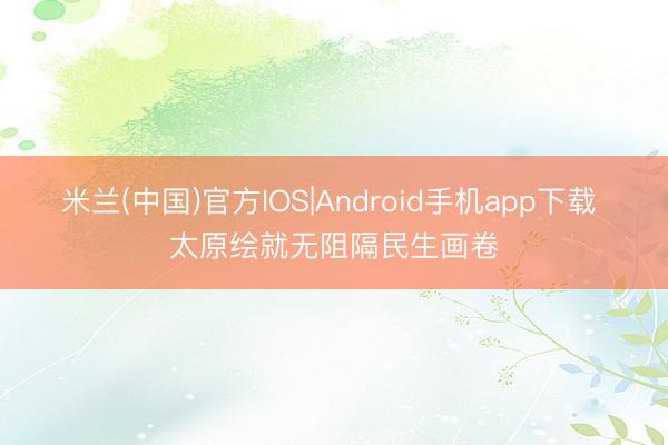 米兰(中国)官方IOS|Android手机app下载 太原绘就无阻隔民生画卷