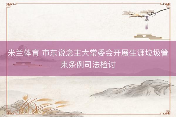 米兰体育 市东说念主大常委会开展生涯垃圾管束条例司法检讨