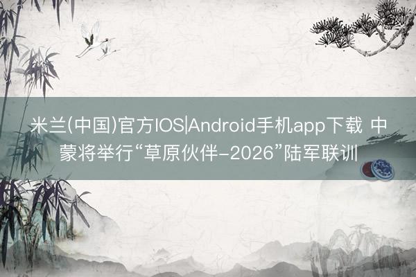 米兰(中国)官方IOS|Android手机app下载 中蒙将举行“草原伙伴-2026”陆军联训
