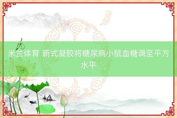 米兰体育 新式凝胶将糖尿病小鼠血糖调至平方水平