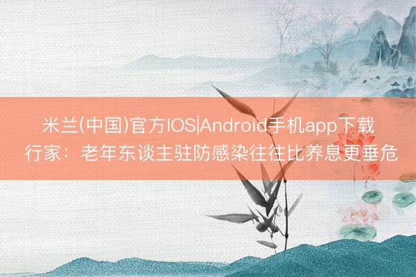 米兰(中国)官方IOS|Android手机app下载 行家：老年东谈主驻防感染往往比养息更垂危