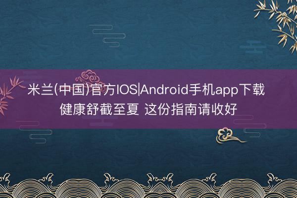 米兰(中国)官方IOS|Android手机app下载 健康舒截至夏 这份指南请收好