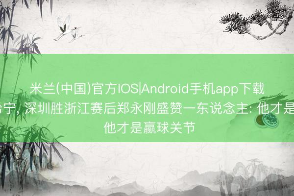 米兰(中国)官方IOS|Android手机app下载 不是贺希宁， 深圳胜浙江赛后郑永刚盛赞一东说念主: 他才是赢球关节