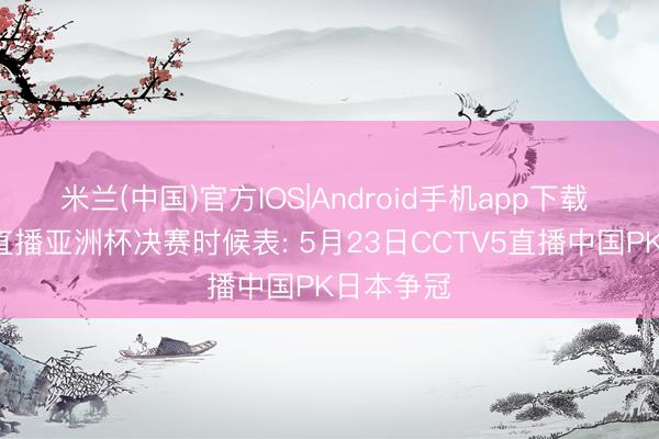 米兰(中国)官方IOS|Android手机app下载 中央5台直播亚洲杯决赛时候表: 5月23日CCTV5直播中国PK日本争冠