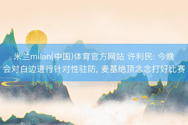 米兰milan(中国)体育官方网站 许利民: 今晚会对白边进行针对性驻防， 麦基绝顶念念打好比赛