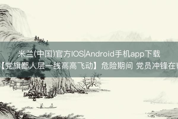 米兰(中国)官方IOS|Android手机app下载 【党旗鄙人层一线高高飞动】危险期间 党员冲锋在前