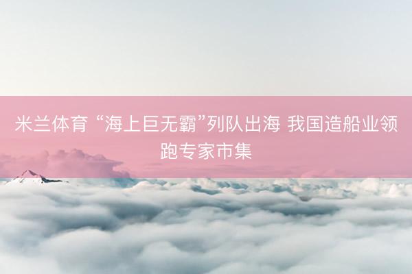 米兰体育 “海上巨无霸”列队出海 我国造船业领跑专家市集