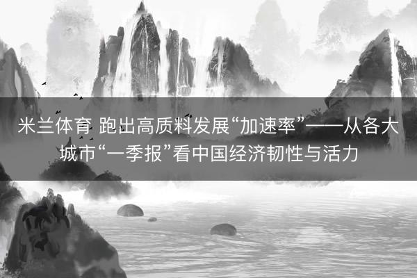米兰体育 跑出高质料发展“加速率”——从各大城市“一季报”看中国经济韧性与活力