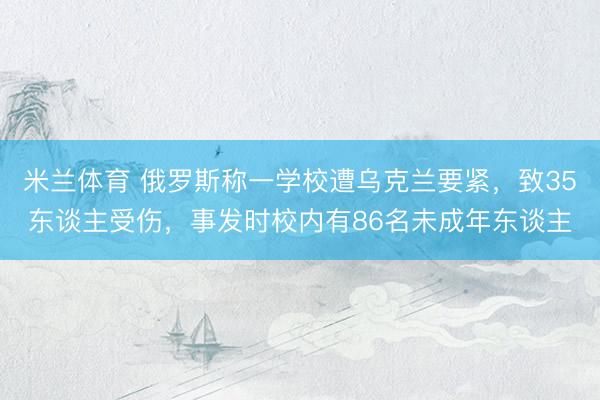 米兰体育 俄罗斯称一学校遭乌克兰要紧，致35东谈主受伤，事发时校内有86名未成年东谈主