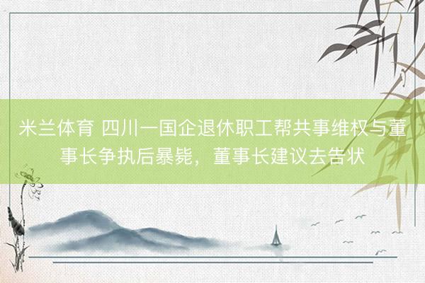 米兰体育 四川一国企退休职工帮共事维权与董事长争执后暴毙，董事长建议去告状