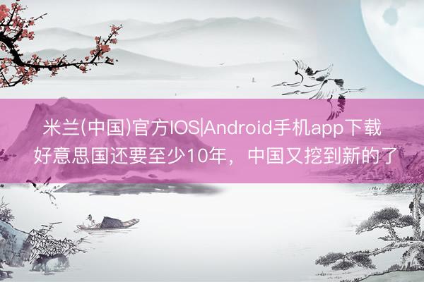 米兰(中国)官方IOS|Android手机app下载 好意思国还要至少10年，中国又挖到新的了