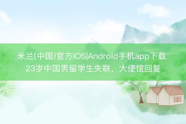 米兰(中国)官方IOS|Android手机app下载 23岁中国男留学生失联，大使馆回复