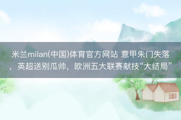 米兰milan(中国)体育官方网站 意甲朱门失落，英超送别瓜帅，欧洲五大联赛献技“大结局”