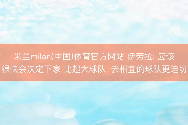 米兰milan(中国)体育官方网站 伊劳拉: 应该很快会决定下家 比起大球队, 去相宜的球队更迫切