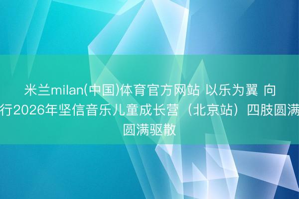 米兰milan(中国)体育官方网站 以乐为翼 向光而行2026年坚信音乐儿童成长营（