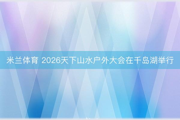 米兰体育 2026天下山水户外大会在千岛湖举行