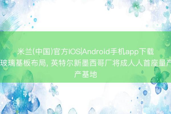 米兰(中国)官方IOS|Android手机app下载 加快玻璃基板布局， 英特尔新墨西哥厂将成人人首座量产基地