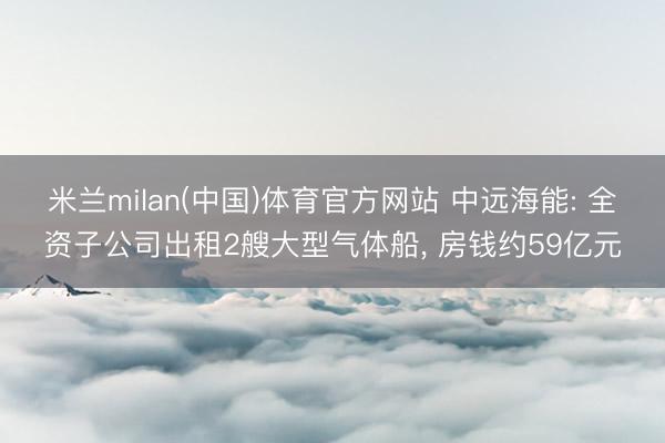 米兰milan(中国)体育官方网站 中远海能: 全资子公司出租2艘大型气体船， 房钱约59亿元