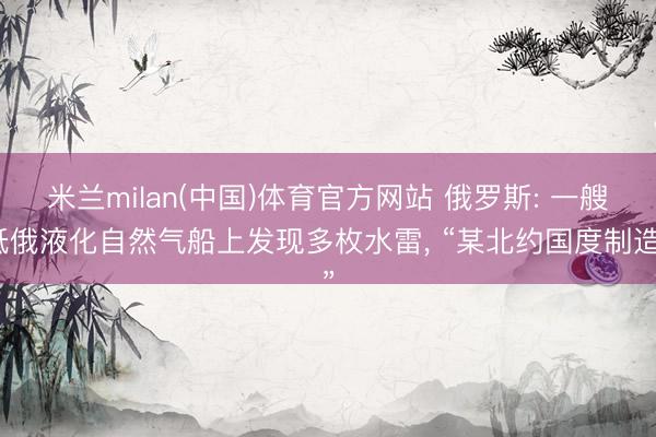 米兰milan(中国)体育官方网站 俄罗斯: 一艘抵俄液化自然气船上发现多枚水雷， “某北约国度制造”