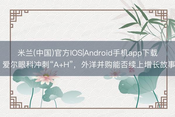 米兰(中国)官方IOS|Android手机app下载 爱尔眼科冲刺“A+H”，外洋并购能否续上增长故事