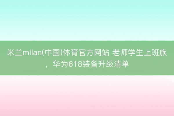 米兰milan(中国)体育官方网站 老师学生上班族，华为618装备升级清单