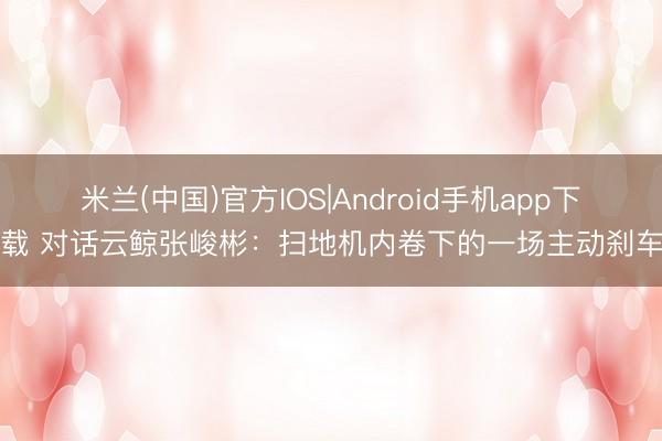 米兰(中国)官方IOS|Android手机app下载 对话云鲸张峻彬：扫地机内卷下的一场主动刹车