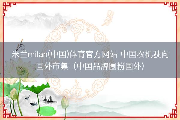 米兰milan(中国)体育官方网站 中国农机驶向国外市集（中国品牌圈粉国外）