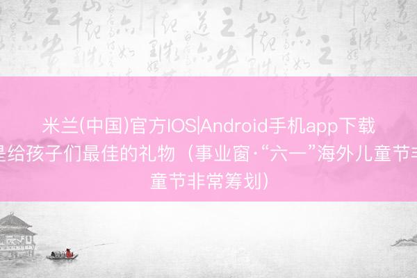 米兰(中国)官方IOS|Android手机app下载 健康，是给孩子们最佳的礼物（事业窗·“六一”海外儿童节非常筹划）