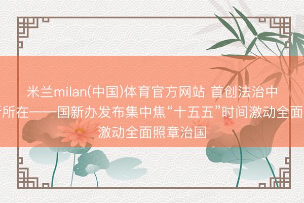 米兰milan(中国)体育官方网站 首创法治中国竖立新所在——国新办发布集中焦“十五五”时间激动全面照章治国